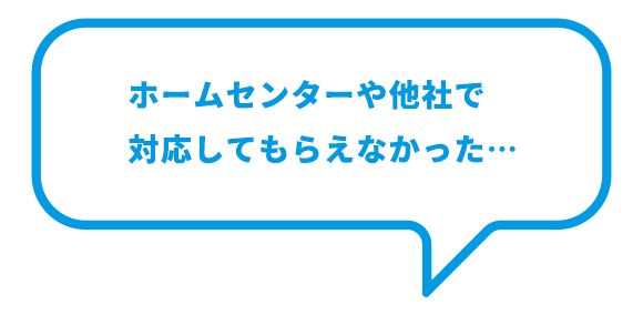 ホームセンターや他社で 対応してもらえなかった… ホームセンターや他社で 対応してもらえなかった…
